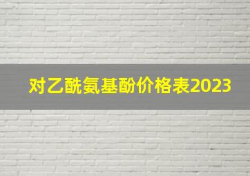 对乙酰氨基酚价格表2023