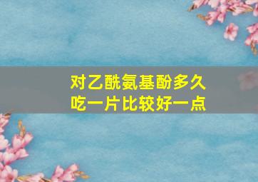 对乙酰氨基酚多久吃一片比较好一点