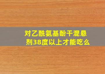 对乙酰氨基酚干混悬剂38度以上才能吃么