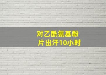 对乙酰氨基酚片出汗10小时