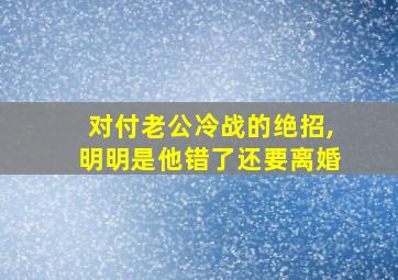 对付老公冷战的绝招,明明是他错了还要离婚