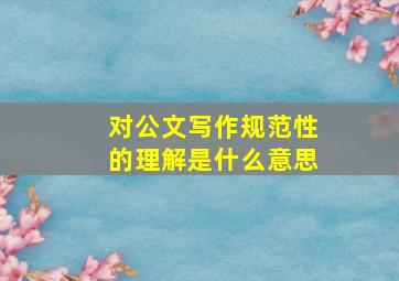 对公文写作规范性的理解是什么意思