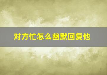 对方忙怎么幽默回复他