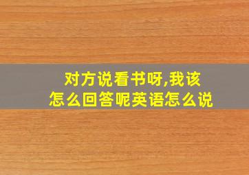 对方说看书呀,我该怎么回答呢英语怎么说