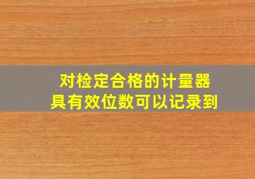 对检定合格的计量器具有效位数可以记录到