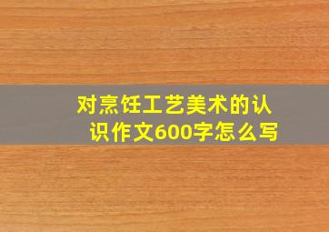 对烹饪工艺美术的认识作文600字怎么写