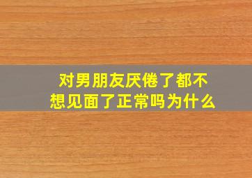 对男朋友厌倦了都不想见面了正常吗为什么