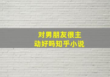 对男朋友很主动好吗知乎小说