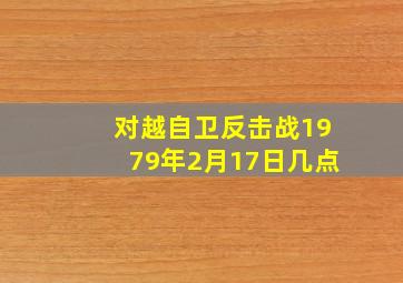 对越自卫反击战1979年2月17日几点