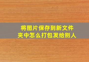 将图片保存到新文件夹中怎么打包发给别人