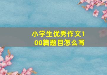 小学生优秀作文100篇题目怎么写