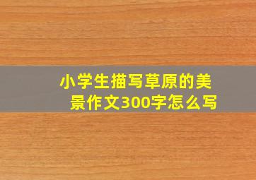 小学生描写草原的美景作文300字怎么写