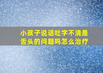 小孩子说话吐字不清是舌头的问题吗怎么治疗