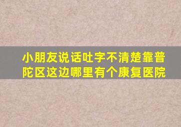 小朋友说话吐字不清楚靠普陀区这边哪里有个康复医院