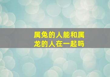 属兔的人能和属龙的人在一起吗