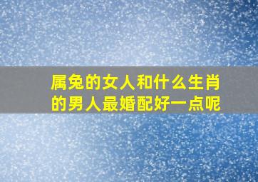 属兔的女人和什么生肖的男人最婚配好一点呢