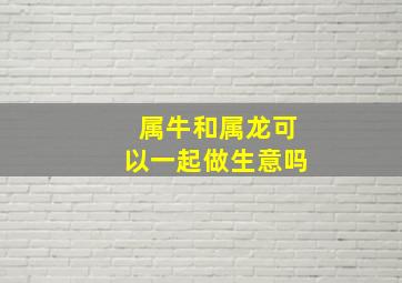 属牛和属龙可以一起做生意吗