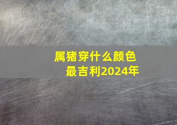 属猪穿什么颜色最吉利2024年