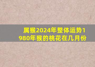 属猴2024年整体运势1980年猴的桃花在几月份