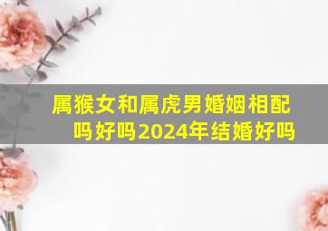 属猴女和属虎男婚姻相配吗好吗2024年结婚好吗