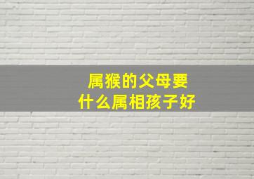 属猴的父母要什么属相孩子好