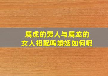 属虎的男人与属龙的女人相配吗婚姻如何呢