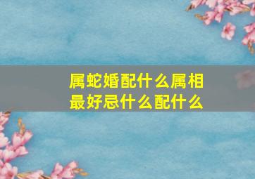 属蛇婚配什么属相最好忌什么配什么