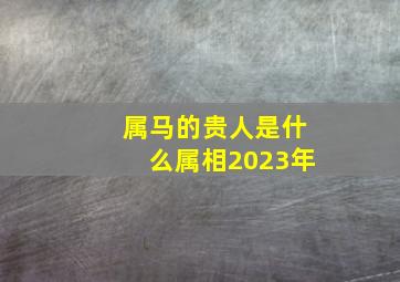 属马的贵人是什么属相2023年