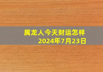 属龙人今天财运怎样2024年7月23日