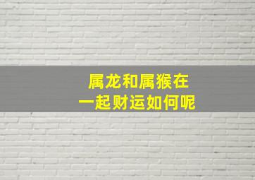 属龙和属猴在一起财运如何呢