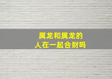 属龙和属龙的人在一起合财吗