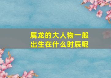 属龙的大人物一般出生在什么时辰呢