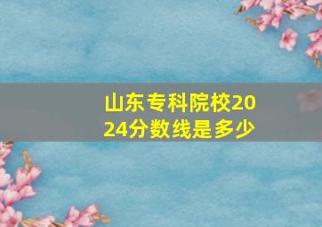 山东专科院校2024分数线是多少