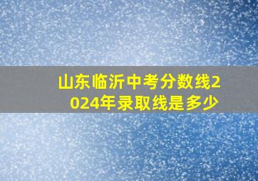 山东临沂中考分数线2024年录取线是多少