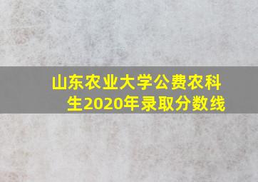 山东农业大学公费农科生2020年录取分数线