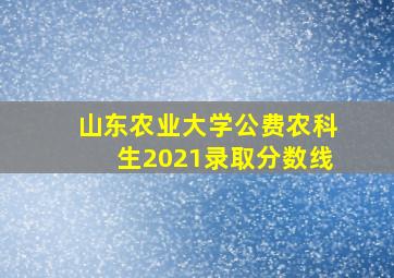 山东农业大学公费农科生2021录取分数线