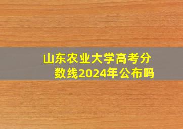 山东农业大学高考分数线2024年公布吗