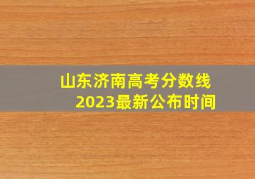 山东济南高考分数线2023最新公布时间