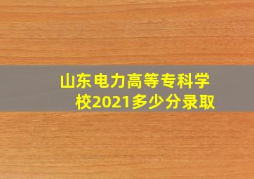 山东电力高等专科学校2021多少分录取