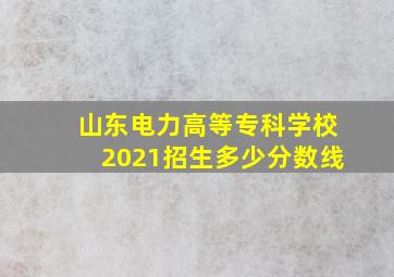 山东电力高等专科学校2021招生多少分数线