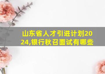 山东省人才引进计划2024,银行秋召面试有哪些