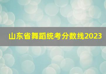 山东省舞蹈统考分数线2023