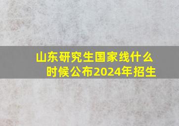 山东研究生国家线什么时候公布2024年招生