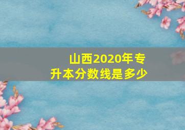 山西2020年专升本分数线是多少