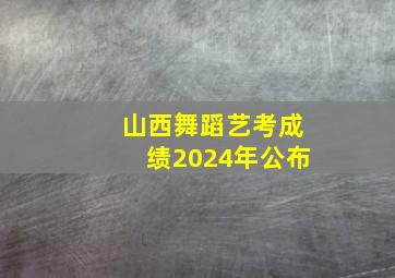 山西舞蹈艺考成绩2024年公布