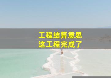 工程结算意思这工程完成了