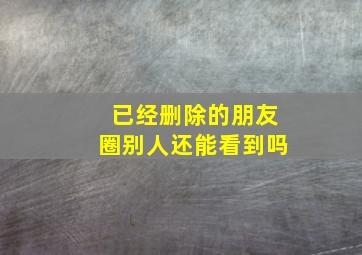 已经删除的朋友圈别人还能看到吗