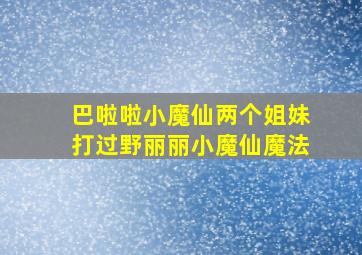 巴啦啦小魔仙两个姐妹打过野丽丽小魔仙魔法