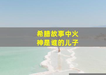 希腊故事中火神是谁的儿子