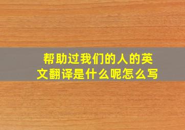 帮助过我们的人的英文翻译是什么呢怎么写